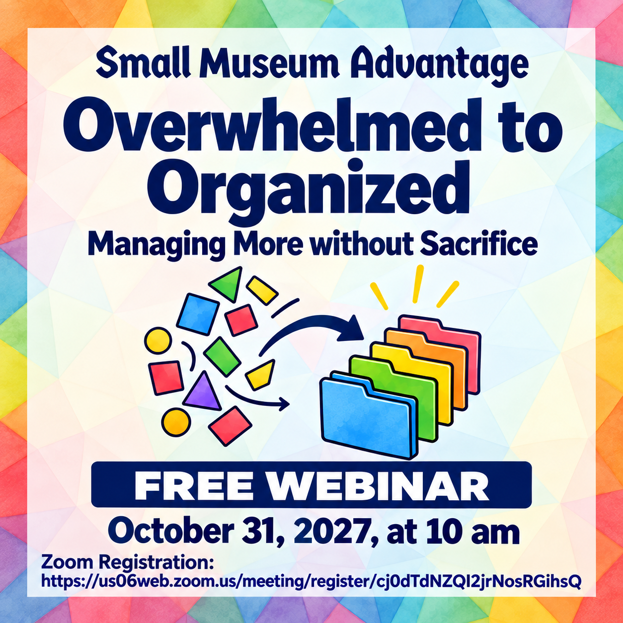 Square promotional graphic with a colorful rainbow geometric border. Navy text reads: “Small Museum Advantage: Overwhelmed to Organized—Managing More without Sacrifice.” An illustration shows scattered shapes being organized into colorful folders. Below, text reads: “Free Webinar, October 31, 2027, at 10 am,” followed by the Zoom registration link.